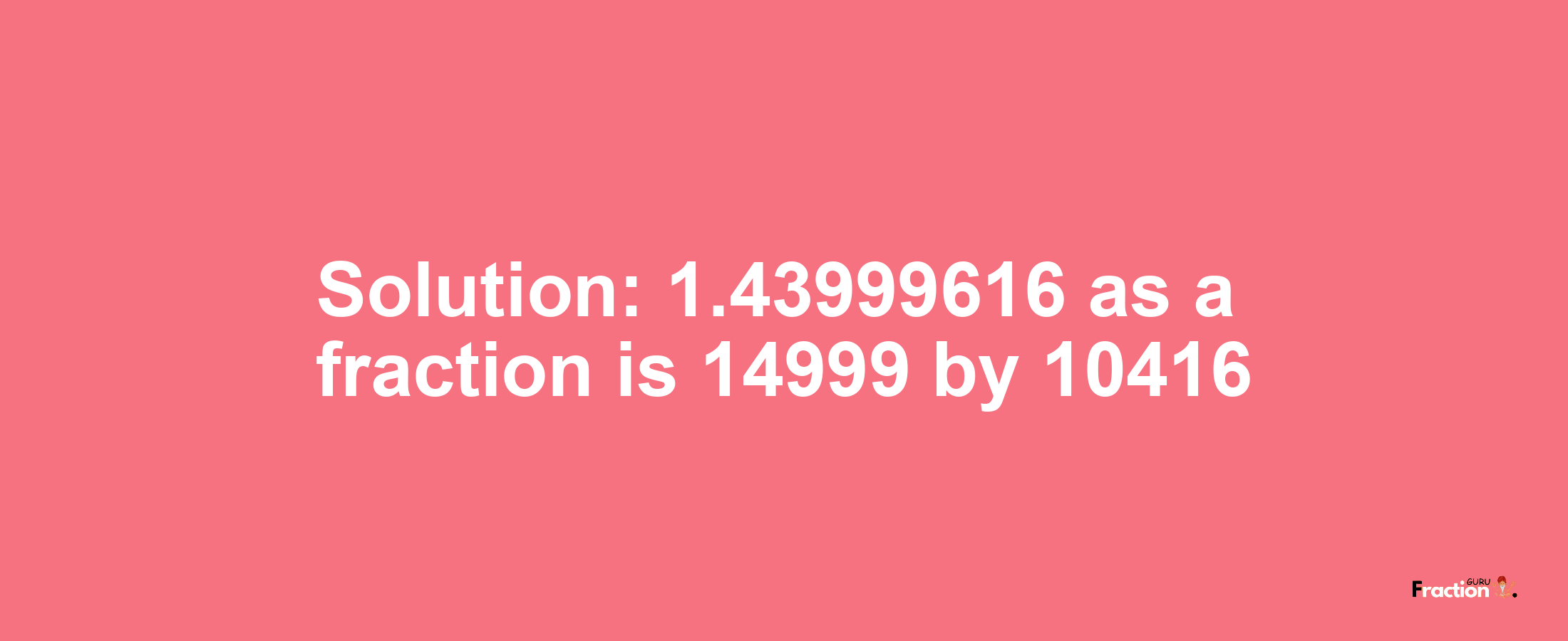 Solution:1.43999616 as a fraction is 14999/10416